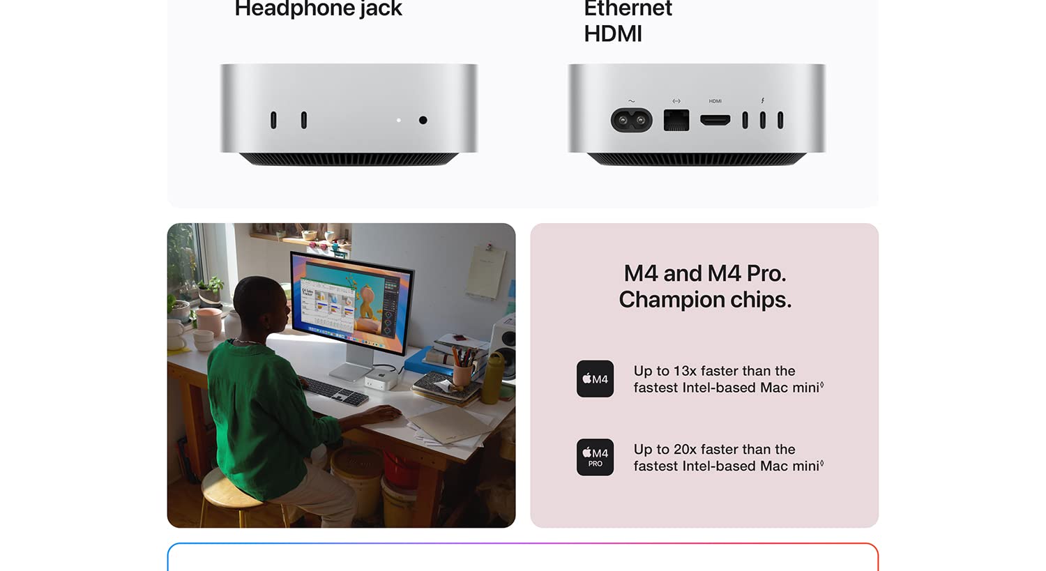 Headphone jack. Ethernet HDMI. M4 and M4 Pro. Champion chips. M4 Up to 13x faster than the fastest Intel-based Mac mini. M4 PRO up to 20x faster than the fastest Intel-based Mac mini.